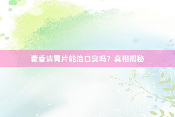 藿香清胃片能治口臭吗？真相揭秘